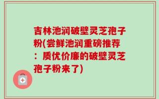 吉林池润破壁灵芝孢子粉(尝鲜池润重磅推荐：质优价廉的破壁灵芝孢子粉来了)