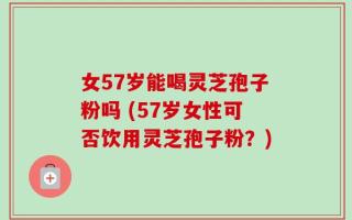 女57岁能喝灵芝孢子粉吗 (57岁女性可否饮用灵芝孢子粉？)