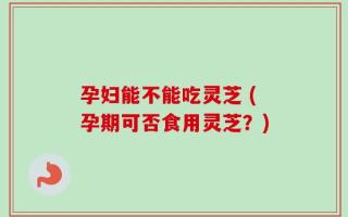 孕妇能不能吃灵芝 (孕期可否食用灵芝？)