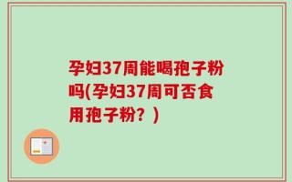 孕妇37周能喝孢子粉吗(孕妇37周可否食用孢子粉？)