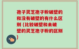 孢子灵芝孢子粉破壁的和没有破壁的有什么区别 (比较破壁和未破壁的灵芝孢子粉的区别)