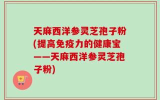 天麻西洋参灵芝孢子粉(提高免疫力的健康宝——天麻西洋参灵芝孢子粉)