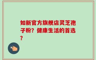 如新官方旗舰店灵芝孢子粉？健康生活的首选？