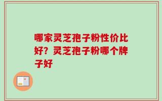 哪家灵芝孢子粉性价比好？灵芝孢子粉哪个牌子好