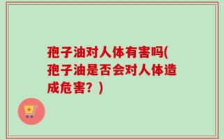 孢子油对人体有害吗(孢子油是否会对人体造成危害？)