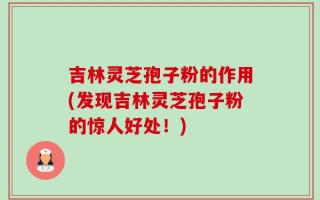 吉林灵芝孢子粉的作用(发现吉林灵芝孢子粉的惊人好处！)