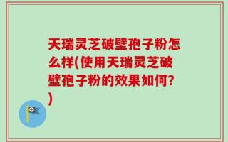 天瑞灵芝破壁孢子粉怎么样(使用天瑞灵芝破壁孢子粉的效果如何？)