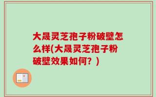 大晟灵芝孢子粉破壁怎么样(大晟灵芝孢子粉破壁效果如何？)