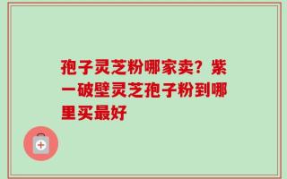 孢子灵芝粉哪家卖？紫一破壁灵芝孢子粉到哪里买最好