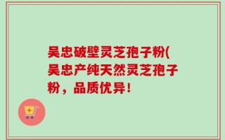 吴忠破壁灵芝孢子粉(吴忠产纯天然灵芝孢子粉，品质优异！