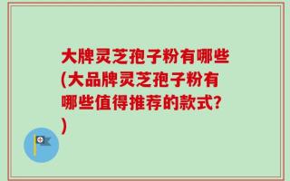 大牌灵芝孢子粉有哪些(大品牌灵芝孢子粉有哪些值得推荐的款式？)