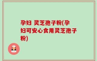 孕妇 灵芝孢子粉(孕妇可安心食用灵芝孢子粉)
