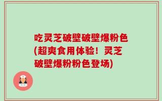 吃灵芝破壁破壁爆粉色(超爽食用体验！灵芝破壁爆粉粉色登场)