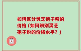 如何区分灵芝孢子粉的价格 (如何辨别灵芝孢子粉的价格水平？)