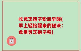 吃灵芝孢子粉后早醒(早上轻松醒来的秘诀：食用灵芝孢子粉)