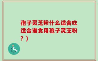 孢子灵芝粉什么适合吃适合谁食用孢子灵芝粉？)