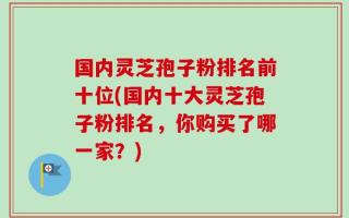 国内灵芝孢子粉排名前十位(国内十大灵芝孢子粉排名，你购买了哪一家？)