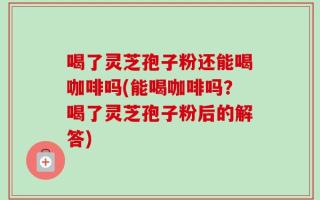 喝了灵芝孢子粉还能喝咖啡吗(能喝咖啡吗？喝了灵芝孢子粉后的解答)