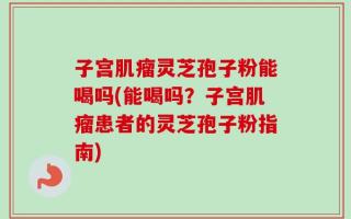 子宫肌瘤灵芝孢子粉能喝吗(能喝吗？子宫肌瘤患者的灵芝孢子粉指南)