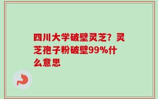 四川大学破壁灵芝？灵芝孢子粉破壁99%什么意思