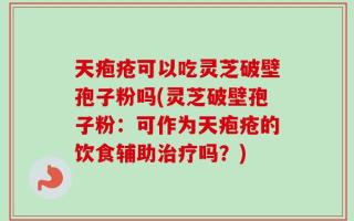 天疱疮可以吃灵芝破壁孢子粉吗(灵芝破壁孢子粉：可作为天疱疮的饮食辅助治疗吗？)