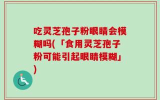 吃灵芝孢子粉眼睛会模糊吗(「食用灵芝孢子粉可能引起眼睛模糊」)