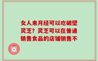 女人来月经可以吃破壁灵芝？灵芝可以在普通销售食品的店铺销售不