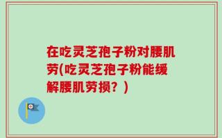 在吃灵芝孢子粉对腰肌劳(吃灵芝孢子粉能缓解腰肌劳损？)