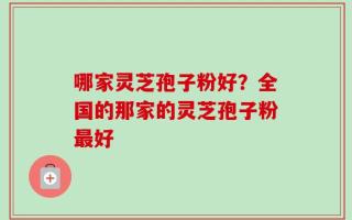 哪家灵芝孢子粉好？全国的那家的灵芝孢子粉最好