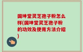 国坤堂灵芝孢子粉怎么样(国坤堂灵芝孢子粉的功效及使用方法介绍)