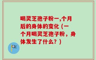 喝灵芝孢子粉一,个月后的身体的变化 (一个月喝灵芝孢子粉，身体发生了什么？)