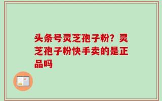 头条号灵芝孢子粉？灵芝孢子粉快手卖的是正品吗