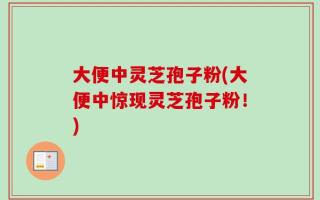 大便中灵芝孢子粉(大便中惊现灵芝孢子粉！)