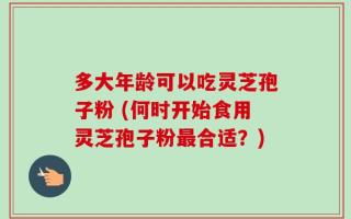 多大年龄可以吃灵芝孢子粉 (何时开始食用灵芝孢子粉最合适？)