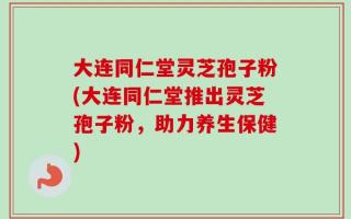 大连同仁堂灵芝孢子粉(大连同仁堂推出灵芝孢子粉，助力养生保健)