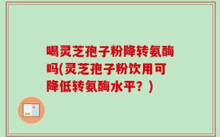 喝灵芝孢子粉降转氨酶吗(灵芝孢子粉饮用可降低转氨酶水平？)
