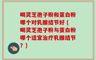 喝灵芝孢子粉和蛋白粉哪个对乳腺结节好 (喝灵芝孢子粉与蛋白粉哪个适宜治疗乳腺结节？)