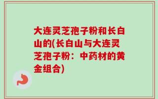 大连灵芝孢子粉和长白山的(长白山与大连灵芝孢子粉：中药材的黄金组合)
