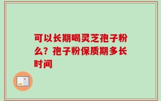 可以长期喝灵芝孢子粉么？孢子粉保质期多长时间