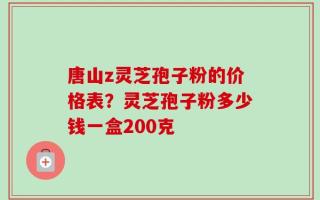 唐山z灵芝孢子粉的价格表？灵芝孢子粉多少钱一盒200克