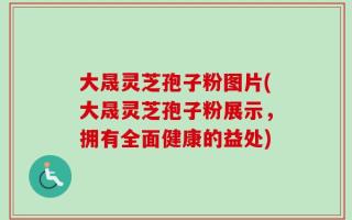 大晟灵芝孢子粉图片(大晟灵芝孢子粉展示，拥有全面健康的益处)