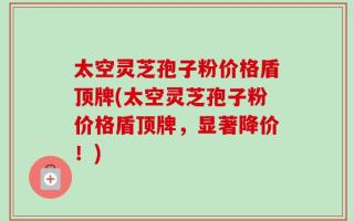 太空灵芝孢子粉价格盾顶牌(太空灵芝孢子粉价格盾顶牌，显著降价！)