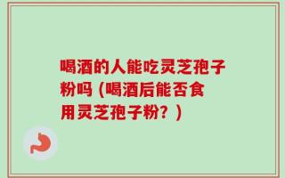 喝酒的人能吃灵芝孢子粉吗 (喝酒后能否食用灵芝孢子粉？)