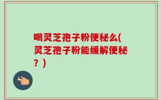 喝灵芝孢子粉便秘么(灵芝孢子粉能缓解便秘？)