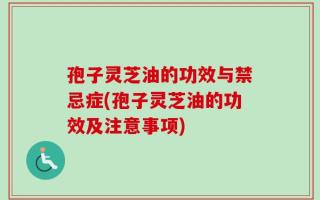 孢子灵芝油的功效与禁忌症(孢子灵芝油的功效及注意事项)