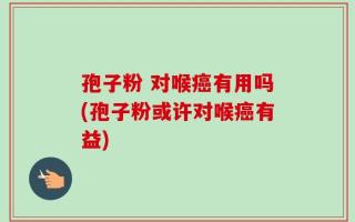 孢子粉 对喉癌有用吗(孢子粉或许对喉癌有益)