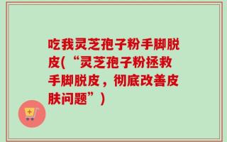 吃我灵芝孢子粉手脚脱皮(“灵芝孢子粉拯救手脚脱皮，彻底改善皮肤问题”)