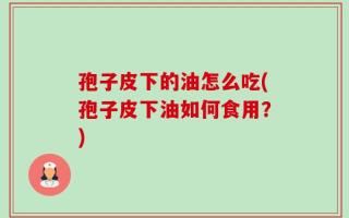 孢子皮下的油怎么吃(孢子皮下油如何食用？)