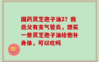国药灵芝孢子油2？我岳父有支气管炎，想买一些灵芝孢子油给他补身体，可以吃吗