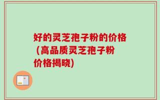 好的灵芝孢子粉的价格 (高品质灵芝孢子粉价格揭晓)